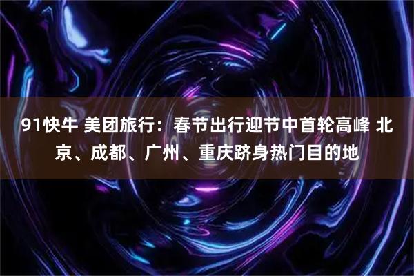 91快牛 美团旅行：春节出行迎节中首轮高峰 北京、成都、广州、重庆跻身热门目的地