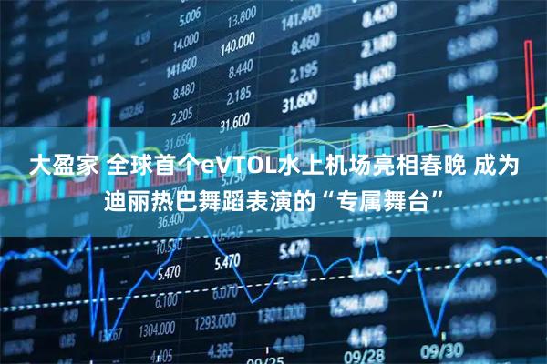 大盈家 全球首个eVTOL水上机场亮相春晚 成为迪丽热巴舞蹈表演的“专属舞台”